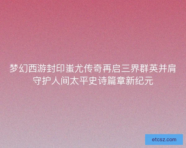 梦幻西游封印蚩尤传奇再启三界群英并肩守护人间太平史诗篇章新纪元