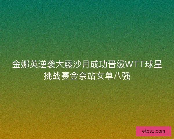 金娜英逆袭大藤沙月成功晋级WTT球星挑战赛金奈站女单八强