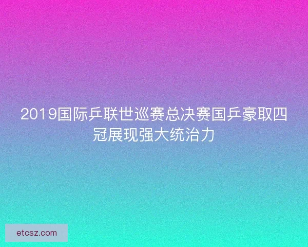 2019国际乒联世巡赛总决赛国乒豪取四冠展现强大统治力