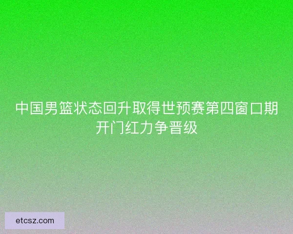 中国男篮状态回升取得世预赛第四窗口期开门红力争晋级
