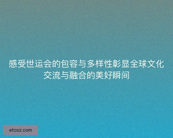 感受世运会的包容与多样性彰显全球文化交流与融合的美好瞬间
