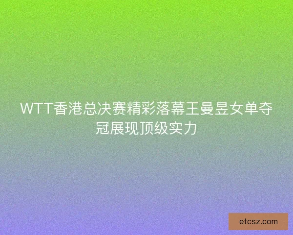 WTT香港总决赛精彩落幕王曼昱女单夺冠展现顶级实力
