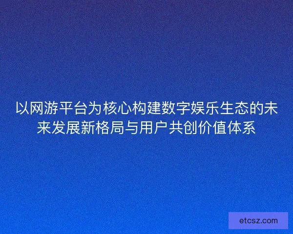 以网游平台为核心构建数字娱乐生态的未来发展新格局与用户共创价值体系