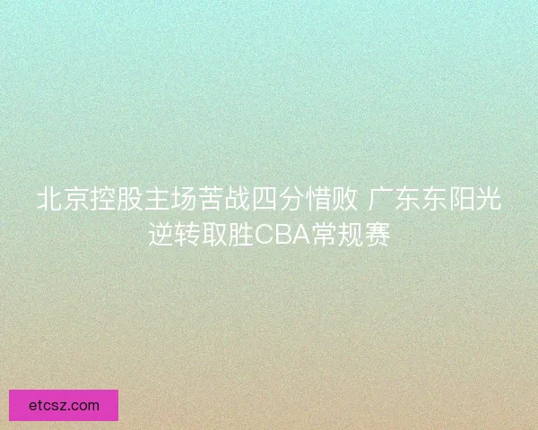北京控股主场苦战四分惜败 广东东阳光逆转取胜CBA常规赛