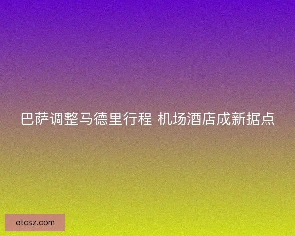 巴萨调整马德里行程 机场酒店成新据点