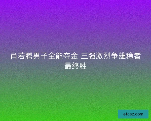 肖若腾男子全能夺金 三强激烈争雄稳者最终胜