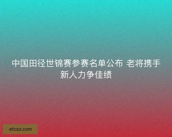 中国田径世锦赛参赛名单公布 老将携手新人力争佳绩 中国田径世锦赛参赛名单公布 老将携手新人力争佳绩