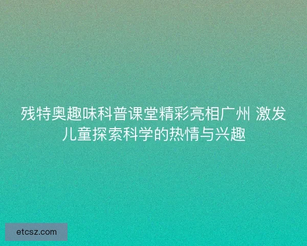残特奥趣味科普课堂精彩亮相广州 激发儿童探索科学的热情与兴趣 残特奥趣味科普课堂精彩亮相广州 激发儿童探索科学的热情与兴趣