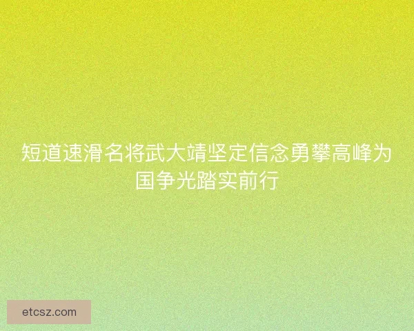 短道速滑名将武大靖坚定信念勇攀高峰为国争光踏实前行 短道速滑名将武大靖坚定信念勇攀高峰为国争光踏实前行