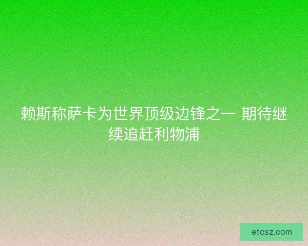赖斯称萨卡为世界顶级边锋之一 期待继续追赶利物浦 赖斯称萨卡为世界顶级边锋之一 期待继续追赶利物浦