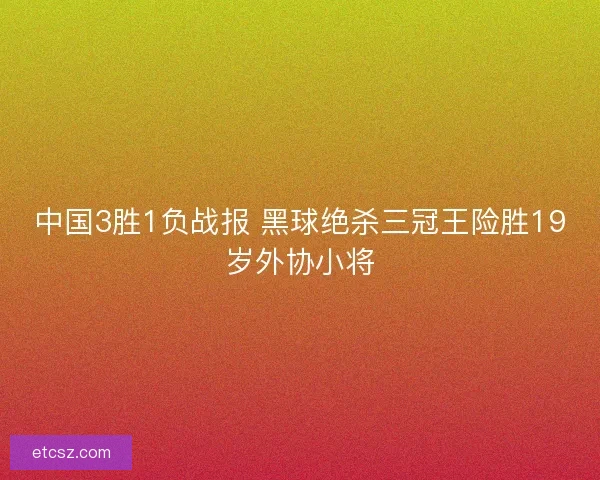 中国3胜1负战报 黑球绝杀三冠王险胜19岁外协小将
