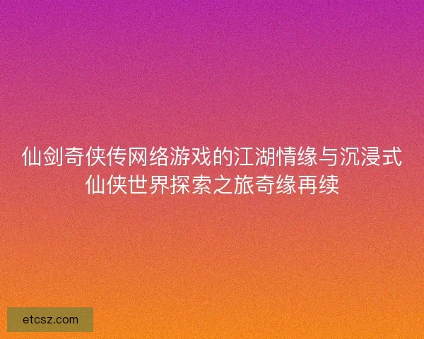 仙剑奇侠传网络游戏的江湖情缘与沉浸式仙侠世界探索之旅奇缘再续