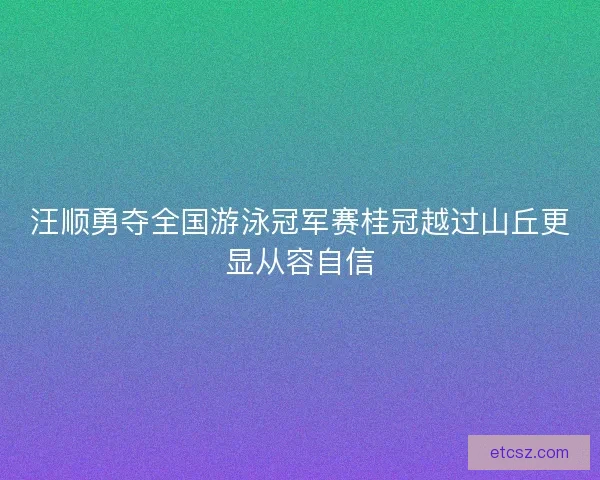 汪顺勇夺全国游泳冠军赛桂冠越过山丘更显从容自信