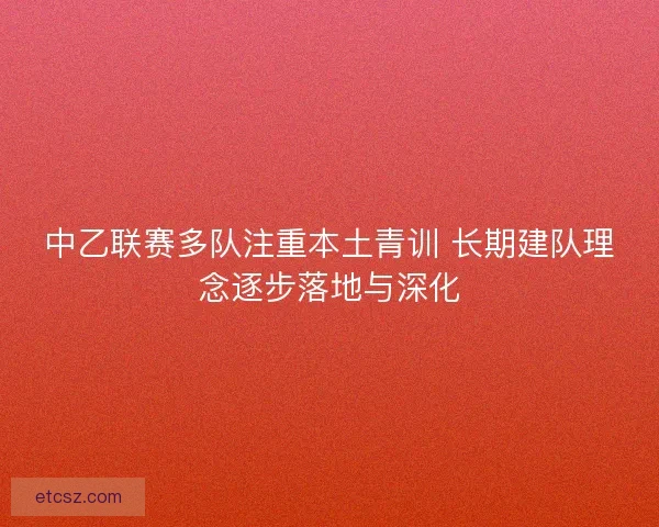 中乙联赛多队注重本土青训 长期建队理念逐步落地与深化