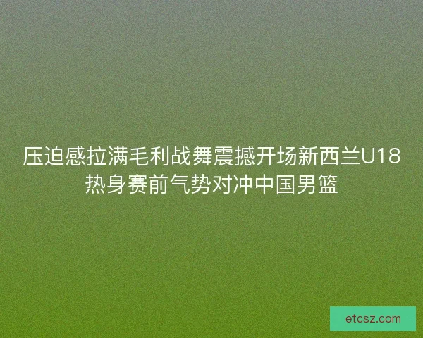 压迫感拉满毛利战舞震撼开场新西兰U18热身赛前气势对冲中国男篮