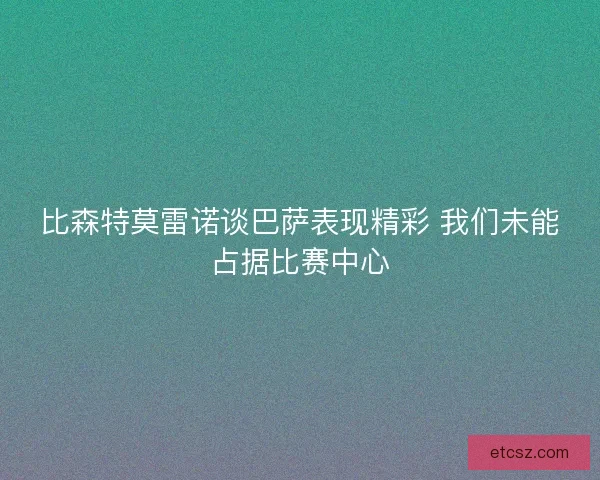 比森特莫雷诺谈巴萨表现精彩 我们未能占据比赛中心 比森特莫雷诺谈巴萨表现精彩 我们未能占据比赛中心