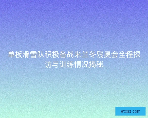 单板滑雪队积极备战米兰冬残奥会全程探访与训练情况揭秘