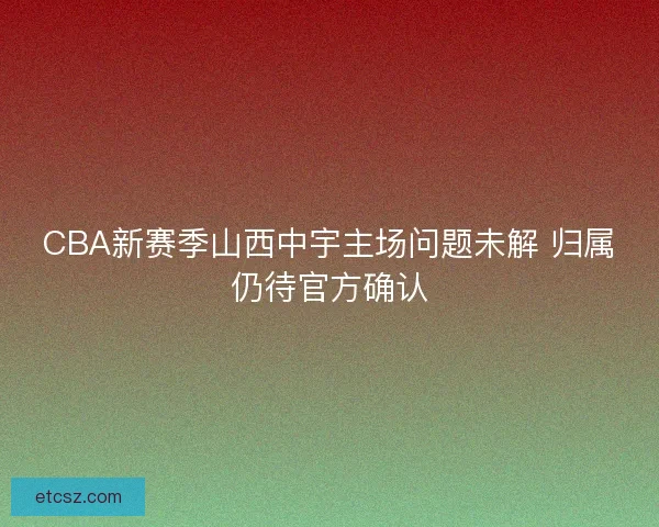 CBA新赛季山西中宇主场问题未解 归属仍待官方确认 CBA新赛季山西中宇主场问题未解 归属仍待官方确认