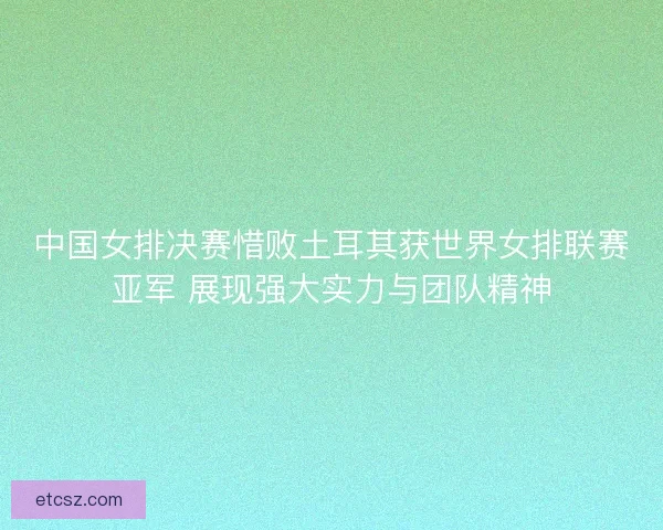 中国女排决赛惜败土耳其获世界女排联赛亚军 展现强大实力与团队精神